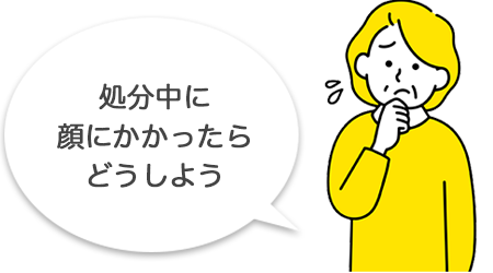 処分中に顔にかかったらどうしよう